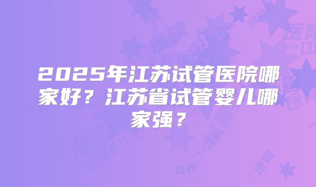 2025年江苏试管医院哪家好？江苏省试管婴儿哪家强？
