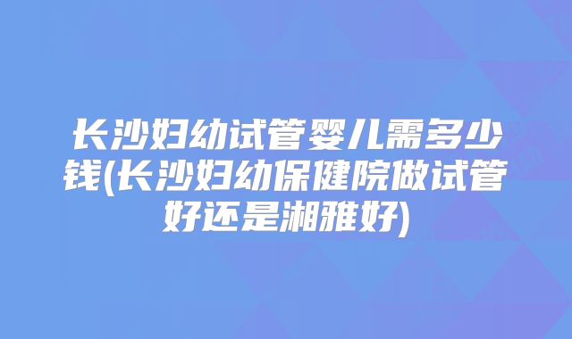 长沙妇幼试管婴儿需多少钱(长沙妇幼保健院做试管好还是湘雅好)
