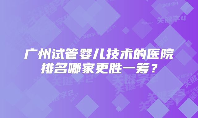 广州试管婴儿技术的医院排名哪家更胜一筹？