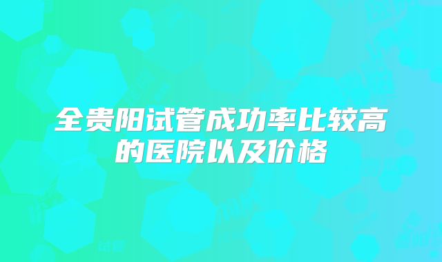 全贵阳试管成功率比较高的医院以及价格