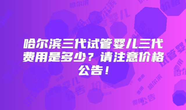哈尔滨三代试管婴儿三代费用是多少?请注意价格公告!