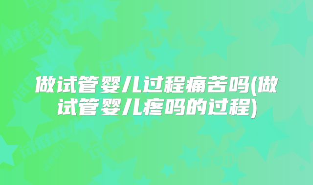 做试管婴儿过程痛苦吗(做试管婴儿疼吗的过程)