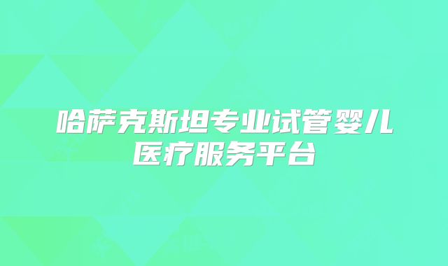 哈萨克斯坦专业试管婴儿医疗服务平台