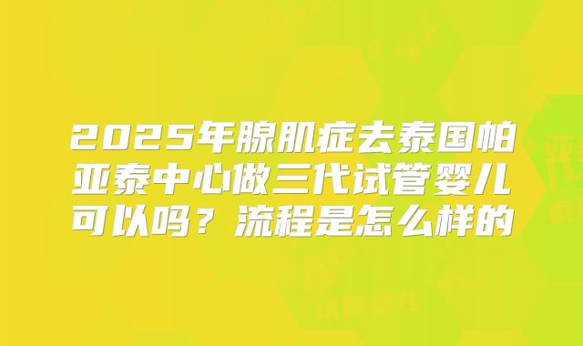 2025年腺肌症去泰国帕亚泰中心做三代试管婴儿可以吗？流程是怎么样的