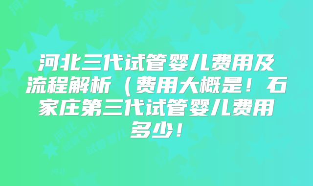 河北三代试管婴儿费用及流程解析(费用大概是!石家庄第三代试管婴儿费用多少!