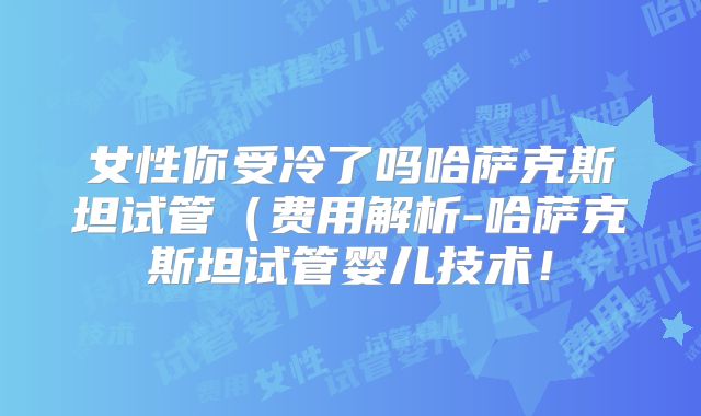 女性你受冷了吗哈萨克斯坦试管（费用解析-哈萨克斯坦试管婴儿技术！