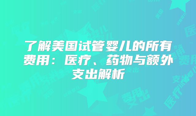 了解美国试管婴儿的所有费用：医疗、药物与额外支出解析