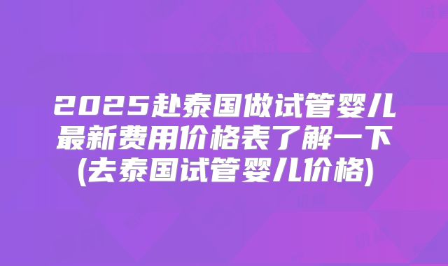 2025赴泰国做试管婴儿最新费用价格表了解一下(去泰国试管婴儿价格)