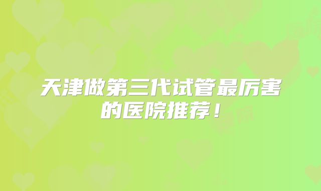 天津做第三代试管最厉害的医院推荐！
