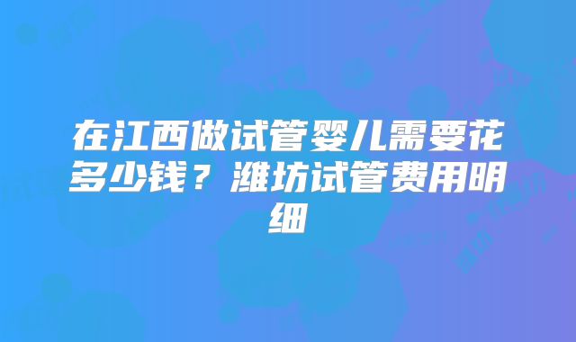 在江西做试管婴儿需要花多少钱？潍坊试管费用明细