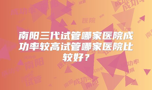 南阳三代试管哪家医院成功率较高试管哪家医院比较好？