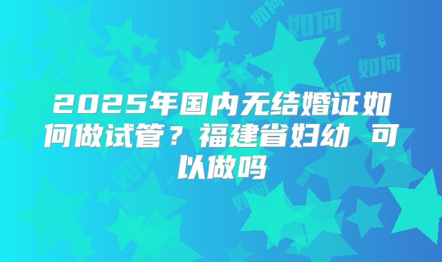 2025年国内无结婚证如何做试管?福建省妇幼 可以做吗