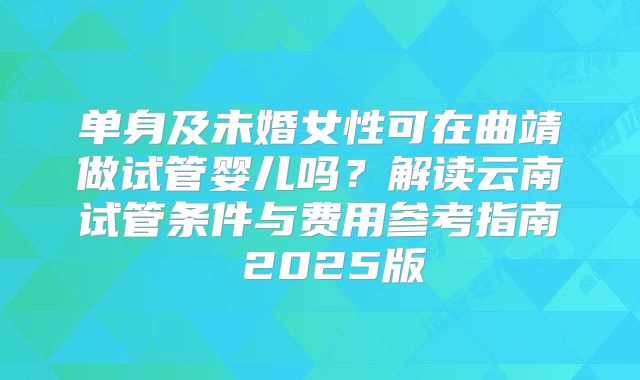 单身及未婚女性可在曲靖做试管婴儿吗？解读云南试管条件与费用参考指南 2025版