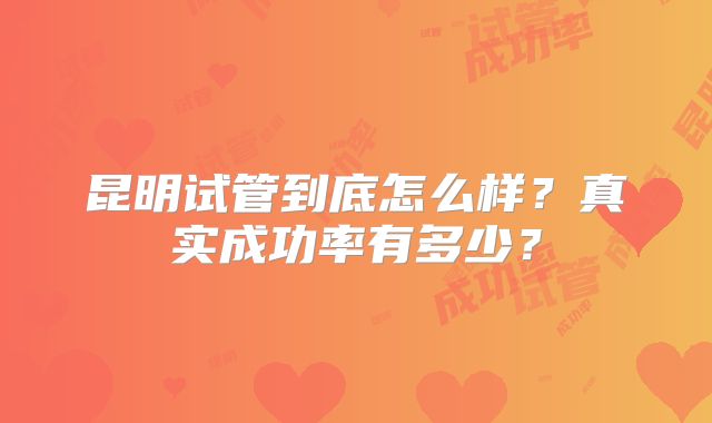 昆明试管到底怎么样？真实成功率有多少？