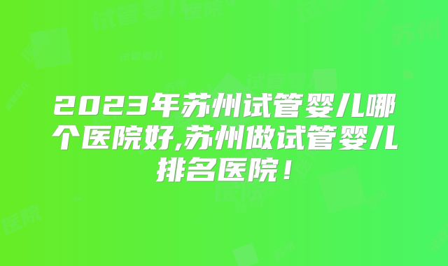 2023年苏州试管婴儿哪个医院好,苏州做试管婴儿排名医院!