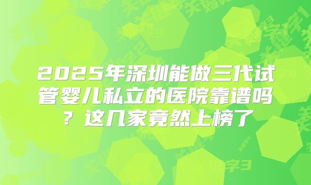 2025年深圳能做三代试管婴儿私立的医院靠谱吗？这几家竟然上榜了