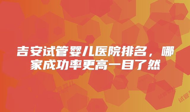 吉安试管婴儿医院排名，哪家成功率更高一目了然