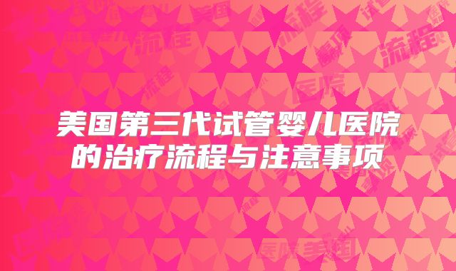 美国第三代试管婴儿医院的治疗流程与注意事项