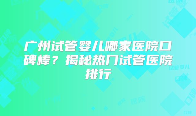 广州试管婴儿哪家医院口碑棒?揭秘热门试管医院排行