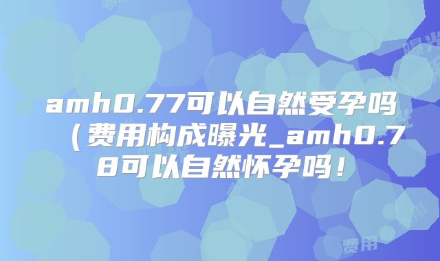 amh0.77可以自然受孕吗（费用构成曝光_amh0.78可以自然怀孕吗！