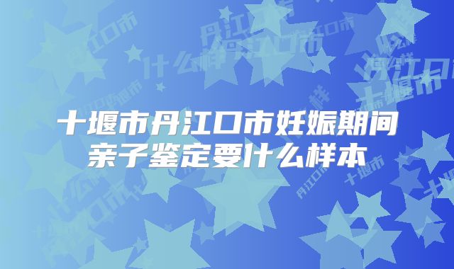 十堰市丹江口市妊娠期间亲子鉴定要什么样本