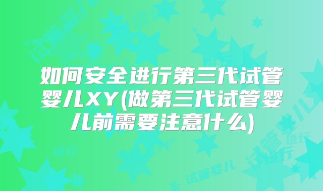 如何安全进行第三代试管婴儿XY(做第三代试管婴儿前需要注意什么)
