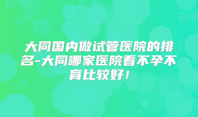 大同国内做试管医院的排名-大同哪家医院看不孕不育比较好！