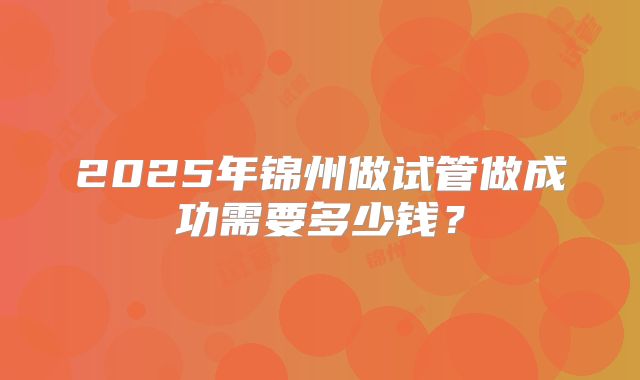 2025年锦州做试管做成功需要多少钱?