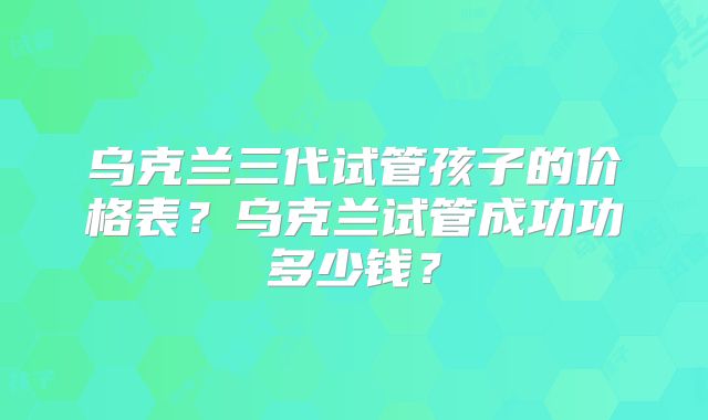 乌克兰三代试管孩子的价格表？乌克兰试管成功功多少钱？