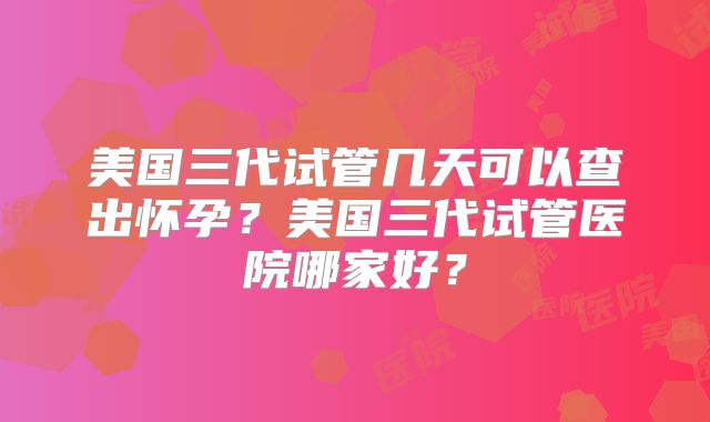 美国三代试管几天可以查出怀孕？美国三代试管医院哪家好？