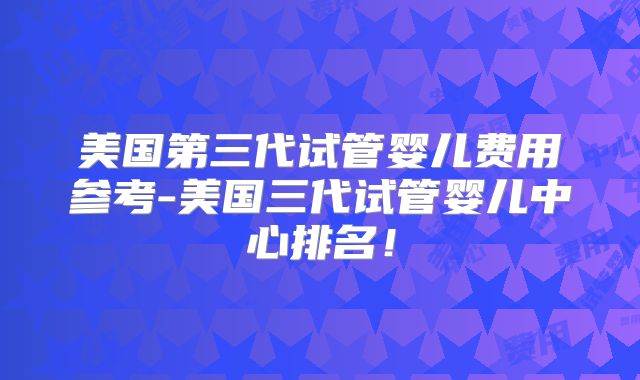 美国第三代试管婴儿费用参考-美国三代试管婴儿中心排名!