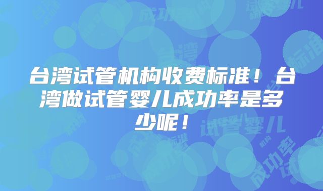 台湾试管机构收费标准！台湾做试管婴儿成功率是多少呢！