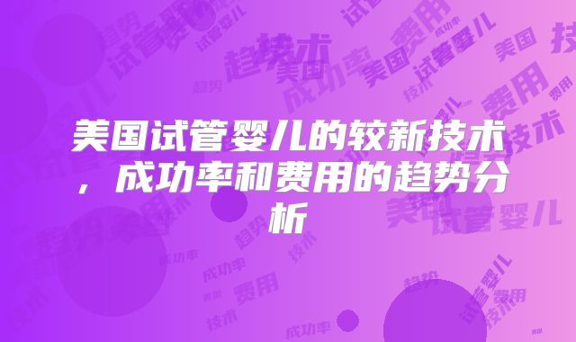 美国试管婴儿的较新技术，成功率和费用的趋势分析