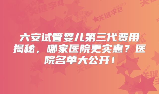 六安试管婴儿第三代费用揭秘,哪家医院更实惠?医院名单大公开!