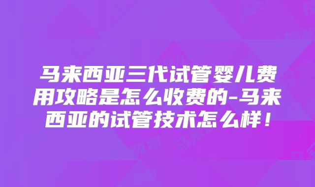 马来西亚三代试管婴儿费用攻略是怎么收费的-马来西亚的试管技术怎么样!