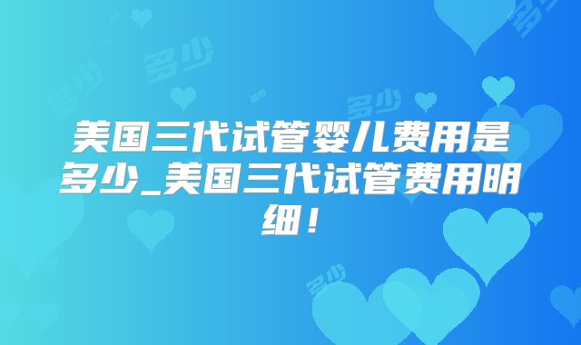 美国三代试管婴儿费用是多少_美国三代试管费用明细！