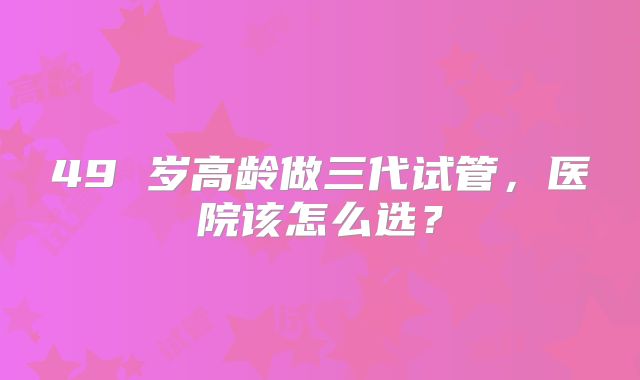 49 岁高龄做三代试管，医院该怎么选？