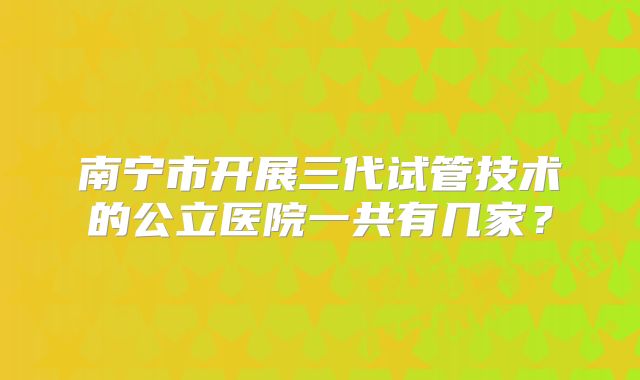 南宁市开展三代试管技术的公立医院一共有几家？