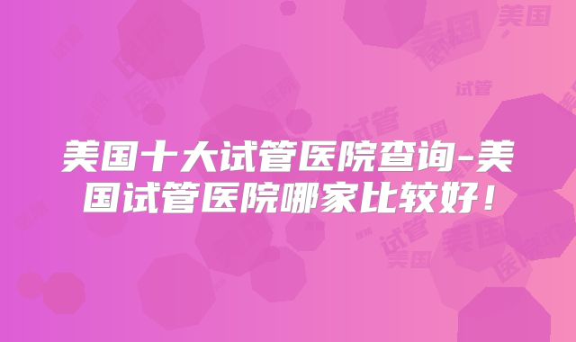 美国十大试管医院查询-美国试管医院哪家比较好!