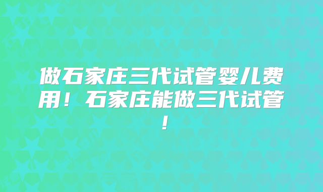 做石家庄三代试管婴儿费用！石家庄能做三代试管！