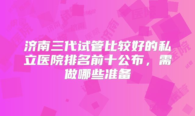 济南三代试管比较好的私立医院排名前十公布,需做哪些准备