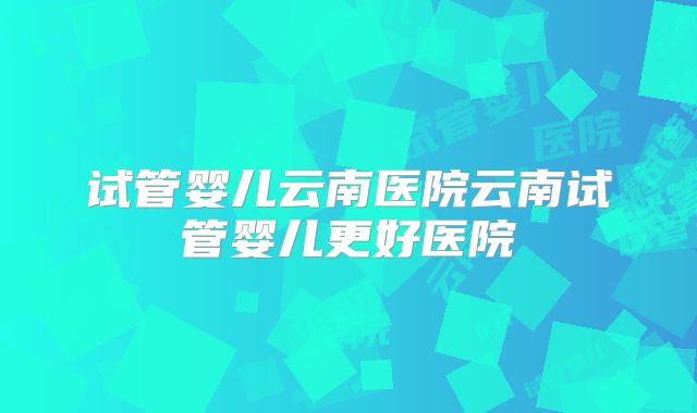 试管婴儿云南医院云南试管婴儿更好医院
