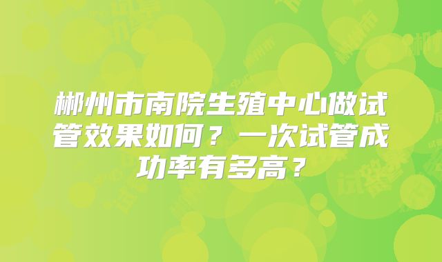 郴州市南院生殖中心做试管效果如何？一次试管成功率有多高？