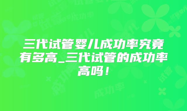 三代试管婴儿成功率究竟有多高_三代试管的成功率高吗!