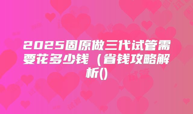 2025固原做三代试管需要花多少钱(省钱攻略解析()