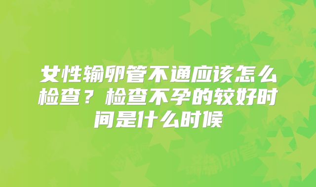 女性输卵管不通应该怎么检查？检查不孕的较好时间是什么时候
