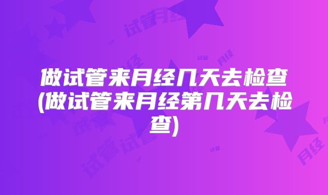 做试管来月经几天去检查(做试管来月经第几天去检查)