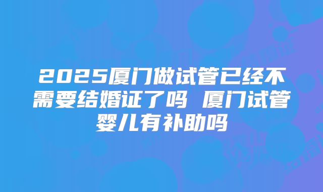 2025厦门做试管已经不需要结婚证了吗 厦门试管婴儿有补助吗