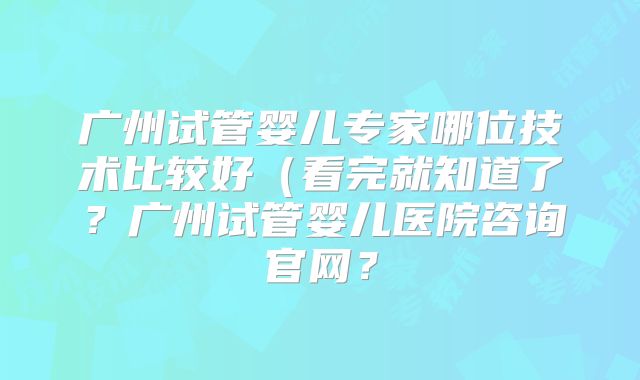 广州试管婴儿专家哪位技术比较好（看完就知道了？广州试管婴儿医院咨询官网？