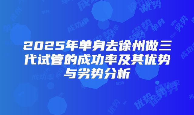 2025年单身去徐州做三代试管的成功率及其优势与劣势分析